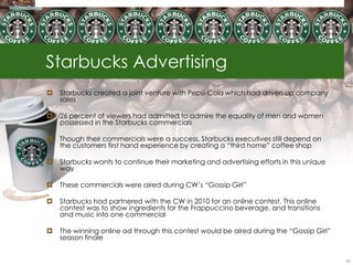 Starbucks Advertising
   Starbucks created a joint venture with Pepsi-Cola which had driven up company
    sales

   26 percent of viewers had admitted to admire the equality of men and women
    possessed in the Starbucks commercials

   Though their commercials were a success, Starbucks executives still depend on
    the customers first hand experience by creating a ―third home‖ coffee shop

   Starbucks wants to continue their marketing and advertising efforts in this unique
    way

   These commercials were aired during CW‘s ―Gossip Girl‖

   Starbucks had partnered with the CW in 2010 for an online contest. This online
    contest was to show ingredients for the Frappuccino beverage, and transitions
    and music into one commercial

   The winning online ad through this contest would be aired during the ―Gossip Girl‖
    season finale


                                                                                         55
 