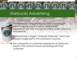 Starbucks Advertising

 The Starbucks company focuses on word-of-mouth
  advertising not only through a ―third home‖
  experience, but also through providing quality products
  and services

 Starbucks has a slogan ―Uniquely Starbucks‖ which has
  played a large part in the company‘s success

 The uniqueness of customers experience at Starbucks
  results in the word-of-mouth advertising with their
  customers


                                                            56
 