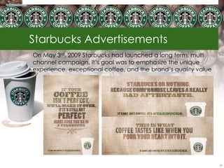 Starbucks Advertisements
On May 3rd, 2009 Starbucks had launched a long term, multi
channel campaign. It‘s goal was to emphasize the unique
experience, exceptional coffee, and the brand‘s quality value




                                                                59
 