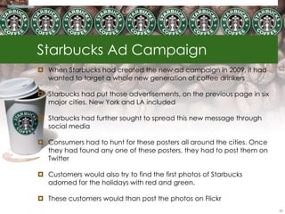 Starbucks Ad Campaign
 When Starbucks had created the new ad campaign in 2009, it had
  wanted to target a whole new generation of coffee drinkers

 Starbucks had put those advertisements, on the previous page in six
  major cities, New York and LA included

 Starbucks had further sought to spread this new message through
  social media

 Consumers had to hunt for these posters all around the cities. Once
  they had found any one of these posters, they had to post them on
  Twitter

 Customers would also try to find the first photos of Starbucks
  adorned for the holidays with red and green.

 These customers would than post the photos on Flickr
                                                                        60
 