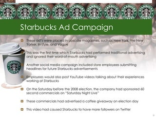 Starbucks Ad Campaign
 These ad‘s were placed in upscale magazines, such as New York, the New
  Yorker, In style, and Vogue

 This was the first time which Starbucks had performed traditional advertising
  and ignored their word-of-mouth advertising

 Another social media campaign included store employees submitting
  headlines for future Starbucks advertisements

 Employees would also post YouTube videos talking about their experiences
  working at Starbucks

 On the Saturday before the 2008 election, the company had sponsored 60
  second commercials on ―Saturday Night Live‖

 These commercials had advertised a coffee giveaway on election day

 This video had caused Starbucks to have more followers on Twitter
                                                                                  61
 