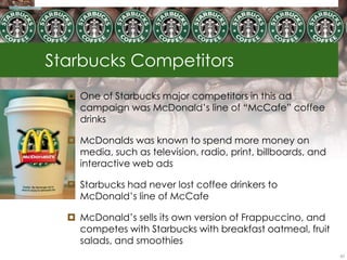 Starbucks Competitors
   One of Starbucks major competitors in this ad
    campaign was McDonald‘s line of ―McCafe‖ coffee
    drinks

   McDonalds was known to spend more money on
    media, such as television, radio, print, billboards, and
    interactive web ads

   Starbucks had never lost coffee drinkers to
    McDonald‘s line of McCafe

   McDonald‘s sells its own version of Frappuccino, and
    competes with Starbucks with breakfast oatmeal, fruit
    salads, and smoothies
                                                               62
 