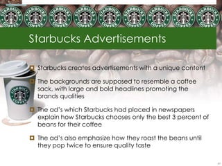 Starbucks Advertisements

 Starbucks creates advertisements with a unique content

 The backgrounds are supposed to resemble a coffee
  sack, with large and bold headlines promoting the
  brands qualities

 The ad‘s which Starbucks had placed in newspapers
  explain how Starbucks chooses only the best 3 percent of
  beans for their coffee

 The ad‘s also emphasize how they roast the beans until
  they pop twice to ensure quality taste

                                                             63
 