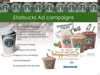 Starbucks Ad campaigns
 Another ad campaign for
  Starbucks was for the
  Frappuccino beverage.
  Starbucks had launched two
  campaigns at the same time in
  2010

 Via Instant Coffee

 Frappuccino drinks

Frappuccino campaign

had emphasized

Customization for the drink


                                  64
 