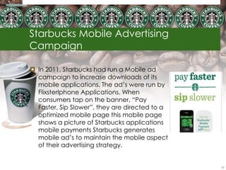 Starbucks Mobile Advertising
Campaign

 In 2011, Starbucks had run a Mobile ad
  campaign to increase downloads of its
  mobile applications. The ad‘s were run by
  FlixsterIphone Applications. When
  consumers tap on the banner, ―Pay
  Faster, Sip Slower‖, they are directed to a
  optimized mobile page this mobile page
  shows a picture of Starbucks applications
  mobile payments Starbucks generates
  mobile ad‘s to maintain the mobile aspect
  of their advertising strategy.


                                                65
 