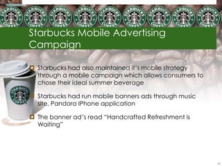 Starbucks Mobile Advertising
Campaign

 Starbucks had also maintained it‘s mobile strategy
  through a mobile campaign which allows consumers to
  chose their ideal summer beverage

 Starbucks had run mobile banners ads through music
  site, Pandora IPhone application

 The banner ad‘s read ―Handcrafted Refreshment is
  Waiting‖




                                                        66
 