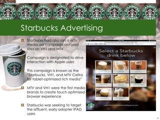 Starbucks Advertising
 Starbucks had also ran a rich
  media ad campaign on I pad
  sites on VH1 and MTV

 Campaign is designated to drive
  interaction with Apple users

 This campaign is known as the
  ―Starbucks, VH1, and MTV Celtra
  for tablet-optimized rich media‖

 MTV and VH1 were the first media
  brands to create touch optimized
  browser experience

 Starbucks was seeking to target
  the affluent, early adopter IPAD
  users
                                     68
 