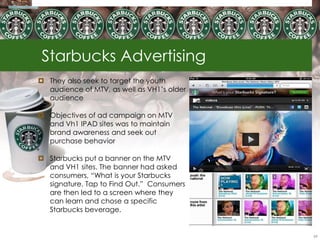 Starbucks Advertising
 They also seek to target the youth
  audience of MTV, as well as VH1‘s older
  audience

 Objectives of ad campaign on MTV
  and Vh1 IPAD sites was to maintain
  brand awareness and seek out
  purchase behavior

 Starbucks put a banner on the MTV
  and VH1 sites. The banner had asked
  consumers, ―What is your Starbucks
  signature. Tap to Find Out.‖ Consumers
  are then led to a screen where they
  can learn and chose a specific
  Starbucks beverage.


                                            69
 