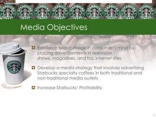 Media Objectives

   Reinforce brand image in consumer‘s mind by
    placing advertisements in television
    shows, magazines, and top internet sites

   Develop a media strategy that involves advertising
    Starbucks specialty coffees in both traditional and
    non-traditional media outlets

   Increase Starbucks‘ Profitability




                                                          75
 