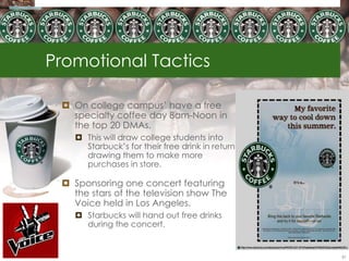 Promotional Tactics

  On college campus‘ have a free
   specialty coffee day 8am-Noon in
   the top 20 DMAs.
     This will draw college students into
      Starbuck‘s for their free drink in return
      drawing them to make more
      purchases in store.

  Sponsoring one concert featuring
   the stars of the television show The
   Voice held in Los Angeles.
     Starbucks will hand out free drinks
      during the concert.


                                                  81
 