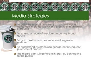 Media Strategies
 To build the brand in mediums which will involve
  consumers more actively in the process of marketing
  Starbucks
 To extend amount of mediums to portray brand
  quality
 To gain maximum exposure to result in gain in
  revenue
 To build brand awareness to guarantee subsequent
  purchase of product
 The media plan will generate interest by connecting
  to the public
 
