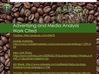 Advertising and Media Analysis
Work Cited
PopSop. http://popsop.com/34575

Mobile Marketer.
http://www.mobilemarketer.com/cms/news/advertising/11299.ht
ml

New York Times.
http://www.nytimes.com/2009/05/19/business/media/19starbux.ht
ml?_r=1&partner=rss&emc=rss

AD Week. http://www.adweek.com/adfreak/starbucks-logo-
timeline-future-redesigns-11746

Ad Age. http://adage.com/article/news/sales-starbucks-rolls-ad-   99
 