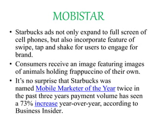MOBISTAR
• Starbucks ads not only expand to full screen of
cell phones, but also incorporate feature of
swipe, tap and shake for users to engage for
brand.
• Consumers receive an image featuring images
of animals holding frappuccino of their own.
• It’s no surprise that Starbucks was
named Mobile Marketer of the Year twice in
the past three years payment volume has seen
a 73% increase year-over-year, according to
Business Insider.
 