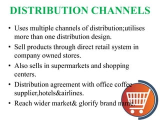 DISTRIBUTION CHANNELS
• Uses multiple channels of distribution;utilises
more than one distribution design.
• Sell products through direct retail system in
company owned stores.
• Also sells in supermarkets and shopping
centers.
• Distribution agreement with office coffee
supplier,hotels&airlines.
• Reach wider market& glorify brand name.
 