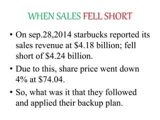 WHEN SALES FELL SHORT
• On sep.28,2014 starbucks reported its
sales revenue at $4.18 billion; fell
short of $4.24 billion.
• Due to this, share price went down
4% at $74.04.
• So, what was it that they followed
and applied their backup plan.
 
