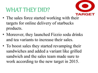 WHAT THEY DID?
• The sales force started working with their
targets for online delivery of starbucks
products.
• Moreover, they launched Fizzio soda drinks
and tea variants to increase their sales.
• To boost sales they started revamping their
sandwiches and added a variant like grilled
sandwich and the sales team made sure to
work according to the new target in 2015.
 