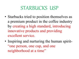 STARBUCKS USP
• Starbucks tried to position themselves as
a premium product in the coffee industry
by creating a high standard, introducing
innovative products and providing
excellent service.
• Inspiring and nurturing the human spirit-
“one person, one cup, and one
neighborhood at a time”
 