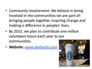 • Community Involvement: We believe in being
involved in the communities we are part of-
bringing people together, inspiring change and
making a difference in peoples’ lives.
• By 2015, we plan to contribute one million
volunteers hours each year to our
communities.
• Website: www.starbucks.com
 
