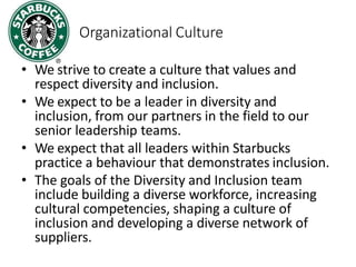 Organizational Culture
• We strive to create a culture that values and
respect diversity and inclusion.
• We expect to be a leader in diversity and
inclusion, from our partners in the field to our
senior leadership teams.
• We expect that all leaders within Starbucks
practice a behaviour that demonstrates inclusion.
• The goals of the Diversity and Inclusion team
include building a diverse workforce, increasing
cultural competencies, shaping a culture of
inclusion and developing a diverse network of
suppliers.
 