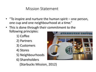 Mission Statement
• “To inspire and nurture the human spirit – one person,
one cup and one neighbourhood at a time.”
• This is done through their commitment to the
following principles:
1) Coffee
2) Partners
3) Customers
4) Stores
5) Neighbourhoods
6) Shareholders
(Starbucks Mission, 2012)
 