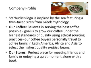 Company Profile
• Starbucks’s logo is inspired by the sea featuring a
twin-tailed siren from Greek mythology.
• Our Coffee: Believes in serving the best coffee
possible - goal is to grow our coffee under the
highest standards of quality using ethical sourcing
practices- our coffee buyers personally travel to
coffee farms in Latin America, Africa and Asia to
select the highest quality arabica beans.
• Our Stores: Perfect place for meeting friends and
family or enjoying a quiet moment alone with a
book
 