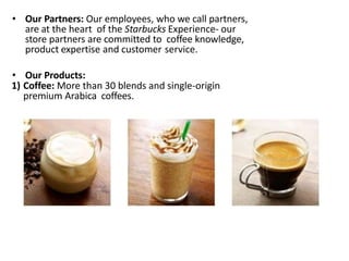 • Our Partners: Our employees, who we call partners,
are at the heart of the Starbucks Experience- our
store partners are committed to coffee knowledge,
product expertise and customer service.
• Our Products:
1) Coffee: More than 30 blends and single-origin
premium Arabica coffees.
 