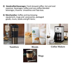2) Handcrafted beverages: Fresh-brewed coffee, hot and iced
espresso beverages, coffee and non-coffee blended
beverages, Vivanno smoothies and Tazo teas.
3) Merchandise: Coffee and tea brewing
equipment, mugs and accessories, packaged
goods, music, books and gift items.
Tumblers Blends Coffee Makers
Mugs
 
