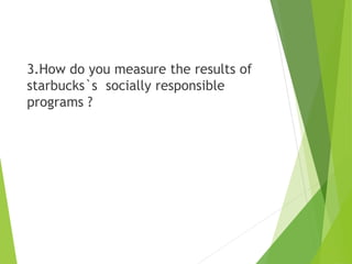 3.How do you measure the results of
starbucks`s socially responsible
programs ?
 