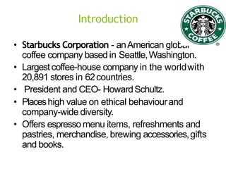 Introduction
• Starbucks Corporation - anAmerican global
coffee company basedin Seattle,Washington.
• Largestcoffee-house company in the worldwith
20,891 stores in 62countries.
• President and CEO- HowardSchultz.
• Placeshigh value on ethical behaviourand
company-wide diversity.
• Offers espresso menu items, refreshments and
pastries, merchandise, brewing accessories,gifts
and books.
 