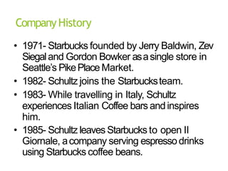 CompanyHistory
• 1971- Starbucks founded by Jerry Baldwin, Zev
Siegaland Gordon Bowker asasingle store in
Seattle’s PikePlace Market.
• 1982- Schultz joins the Starbucksteam.
• 1983- While travelling in Italy, Schultz
experiences Italian Coffee bars andinspires
him.
• 1985- Schultz leaves Starbucks to open II
Giornale, acompany serving espressodrinks
using Starbucks coffee beans.
 