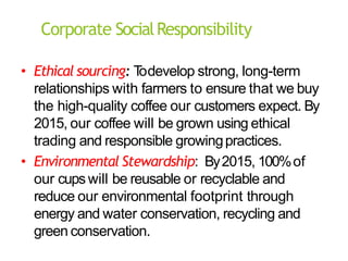 Corporate SocialResponsibility
• Ethical sourcing: T
odevelop strong, long-term
relationships with farmers to ensure that we buy
the high-quality coffee our customers expect. By
2015, our coffee will be grown using ethical
trading and responsible growingpractices.
• Environmental Stewardship: By2015, 100%of
our cupswill be reusable or recyclable and
reduce our environmental footprint through
energy and water conservation, recycling and
green conservation.
 