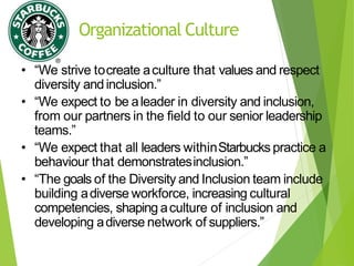Organizational Culture
• “We strive tocreate aculture that values and respect
diversity andinclusion.”
• “We expect to be aleader in diversity and inclusion,
from our partners in the field to our senior leadership
teams.”
• “We expect that all leaders withinStarbucks practice a
behaviour that demonstratesinclusion.”
• “The goals of the Diversity and Inclusion team include
building adiverse workforce, increasing cultural
competencies, shaping aculture of inclusion and
developing adiverse network of suppliers.”
 