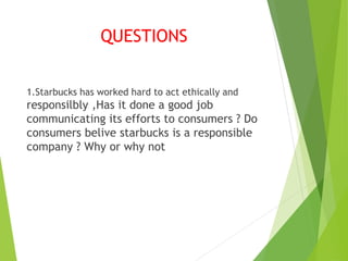 QUESTIONS
1.Starbucks has worked hard to act ethically and
responsilbly ,Has it done a good job
communicating its efforts to consumers ? Do
consumers belive starbucks is a responsible
company ? Why or why not
 