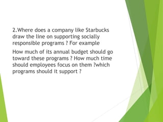 2.Where does a company like Starbucks
draw the line on supporting socially
responsible programs ? For example
How much of its annual budget should go
toward these programs ? How much time
should employees focus on them ?which
programs should it support ?
 