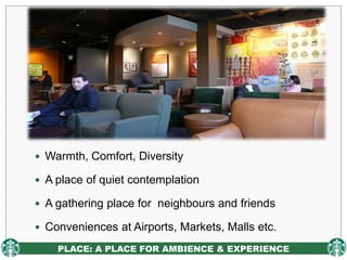 PLACE: A PLACE FOR AMBIENCE & EXPERIENCE
 Warmth, Comfort, Diversity
 A place of quiet contemplation
 A gathering place for neighbours and friends
 Conveniences at Airports, Markets, Malls etc.
 