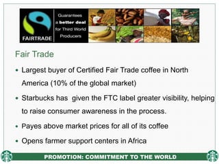 PROMOTION: COMMITMENT TO THE WORLD
Fair Trade
 Largest buyer of Certified Fair Trade coffee in North
America (10% of the global market)
 Starbucks has given the FTC label greater visibility, helping
to raise consumer awareness in the process.
 Payes above market prices for all of its coffee
 Opens farmer support centers in Africa
 