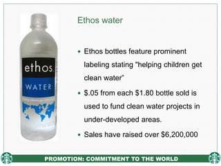PROMOTION: COMMITMENT TO THE WORLD
Ethos water
 Ethos bottles feature prominent
labeling stating "helping children get
clean water”
 $.05 from each $1.80 bottle sold is
used to fund clean water projects in
under-developed areas.
 Sales have raised over $6,200,000
 