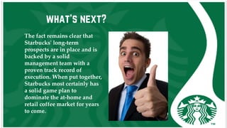 what’s next?
The fact remains clear that
Starbucks' long-term
prospects are in place and is
backed by a solid
management team with a
proven track record of
execution. When put together,
Starbucks most certainly has
a solid game plan to
dominate the at-home and
retail coffee market for years
to come.
 