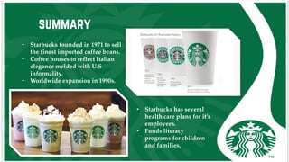 summary
• Starbucks founded in 1971 to sell
the finest imported coffee beans.
• Coffee houses to reflect Italian
elegance melded with U.S
informality.
• Worldwide expansion in 1990s.
• Starbucks has several
health care plans for it’s
employees.
• Funds literacy
programs for children
and families.
 