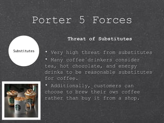 Porter 5 Forces
Threat of SubstitutesThreat of Substitutes
• Very high threat from substitutesVery high threat from substitutes
• Many coffee drinkers considerMany coffee drinkers consider
tea, hot chocolate, and energytea, hot chocolate, and energy
drinks to be reasonable substitutesdrinks to be reasonable substitutes
for coffee.for coffee.
• Additionally, customers canAdditionally, customers can
choose to brew their own coffeechoose to brew their own coffee
rather than buy it from a shop.rather than buy it from a shop.
 