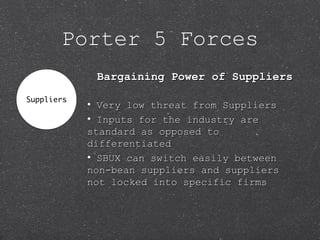 Porter 5 Forces
Bargaining Power of SuppliersBargaining Power of Suppliers
• Very low threat from SuppliersVery low threat from Suppliers
• Inputs for the industry areInputs for the industry are
standard as opposed tostandard as opposed to
differentiateddifferentiated
• SBUX can switch easily betweenSBUX can switch easily between
non-bean suppliers and suppliersnon-bean suppliers and suppliers
not locked into specific firmsnot locked into specific firms
 
