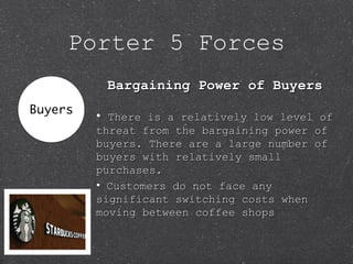 Porter 5 Forces
Bargaining Power of BuyersBargaining Power of Buyers
• There is a relatively low level ofThere is a relatively low level of
threat from the bargaining power ofthreat from the bargaining power of
buyers. There are a large number ofbuyers. There are a large number of
buyers with relatively smallbuyers with relatively small
purchases.purchases.
• Customers do not face anyCustomers do not face any
significant switching costs whensignificant switching costs when
moving between coffee shopsmoving between coffee shops
 