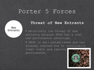 Porter 5 Forces
Threat of New EntrantsThreat of New Entrants
• Relatively low threat of newRelatively low threat of new
entrants because SBUX has a costentrants because SBUX has a cost
and performance advantage.and performance advantage.
• SBUX is well-established and hasSBUX is well-established and has
already learned how to continuallyalready learned how to continually
lower costs and improvelower costs and improve
performance.performance.
 
