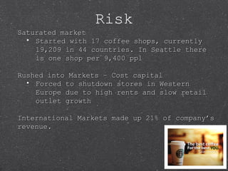 Risk
Saturated marketSaturated market
• Started with 17 coffee shops, currentlyStarted with 17 coffee shops, currently
19,209 in 44 countries. In Seattle there19,209 in 44 countries. In Seattle there
is one shop per 9,400 pplis one shop per 9,400 ppl
Rushed into Markets – Cost capitalRushed into Markets – Cost capital
• Forced to shutdown stores in WesternForced to shutdown stores in Western
Europe due to high rents and slow retailEurope due to high rents and slow retail
outlet growthoutlet growth
International Markets made up 21% of company’sInternational Markets made up 21% of company’s
revenue.revenue.
 
