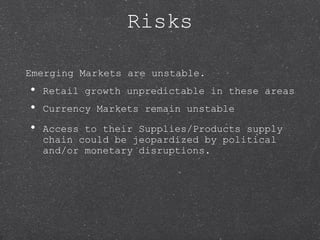 Risks
Emerging Markets are unstable.
• Retail growth unpredictable in these areas
• Currency Markets remain unstable
• Access to their Supplies/Products supply
chain could be jeopardized by political
and/or monetary disruptions.
 