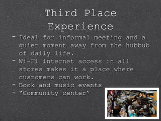 Third Place
Experience
- Ideal for informal meeting and aIdeal for informal meeting and a
quiet moment away from the hubbubquiet moment away from the hubbub
of daily life.of daily life.
- Wi-Fi internet access in allWi-Fi internet access in all
stores makes it a place wherestores makes it a place where
customers can work.customers can work.
- Book and music eventsBook and music events
- ““Community center”Community center”
 