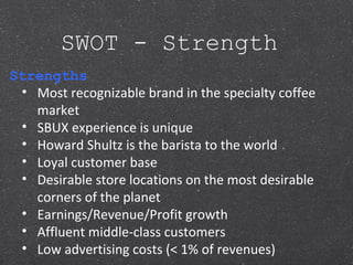 SWOT - Strength
Strengths
• Most recognizable brand in the specialty coffee
market
• SBUX experience is unique
• Howard Shultz is the barista to the world
• Loyal customer base
• Desirable store locations on the most desirable
corners of the planet
• Earnings/Revenue/Profit growth
• Affluent middle-class customers
• Low advertising costs (< 1% of revenues)
 