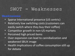 SWOT - Weaknesses
Weaknesses
• Sparse International presence (US centric)
• Relatively low switching costs (customers can
easily switch where they buy their coffee)
• Competitor growth in non-US markets
• Perceived high priced items
• Over expansion can lead to cannibalization and
weakened SBUX image
• Health implications of coffee consumption still up
for debate
 