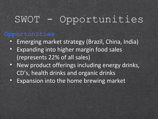 SWOT - Opportunities
Opportunities
• Emerging market strategy (Brazil, China, India)
• Expanding into higher margin food sales
(represents 22% of all sales)
• New product offerings including energy drinks,
CD’s, health drinks and organic drinks
• Expansion into the home brewing market
 