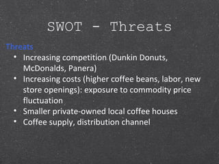 SWOT - Threats
Threats
• Increasing competition (Dunkin Donuts,
McDonalds, Panera)
• Increasing costs (higher coffee beans, labor, new
store openings): exposure to commodity price
fluctuation
• Smaller private-owned local coffee houses
• Coffee supply, distribution channel
 